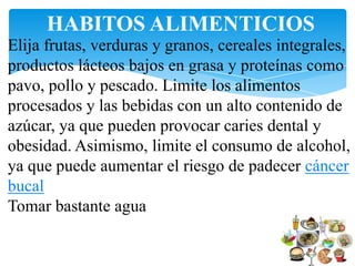 HABITOS ALIMENTICIOS
Elija frutas, verduras y granos, cereales integrales,
productos lácteos bajos en grasa y proteínas como
pavo, pollo y pescado. Limite los alimentos
procesados y las bebidas con un alto contenido de
azúcar, ya que pueden provocar caries dental y
obesidad. Asimismo, limite el consumo de alcohol,
ya que puede aumentar el riesgo de padecer cáncer
bucal
Tomar bastante agua
 