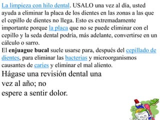 La limpieza con hilo dental. USALO una vez al día, usted
ayuda a eliminar la placa de los dientes en las zonas a las que
el cepillo de dientes no llega. Esto es extremadamente
importante porque la placa que no se puede eliminar con el
cepillo y la seda dental podría, más adelante, convertirse en un
cálculo o sarro.
El enjuague bucal suele usarse para, después del cepillado de
dientes, para eliminar las bacterias y microorganismos
causantes de caries y eliminar el mal aliento.
Hágase una revisión dental una
vez al año; no
espere a sentir dolor.
 