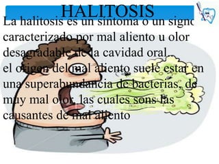HALITOSISun signo
La halitosis es un síntoma o
caracterizado por mal aliento u olor
desagradable de la cavidad oral..
el origen del mal aliento suele estar en
una superabundancia de bacterias, de
muy mal olor, las cuales sons las
causantes de mal aliento
 