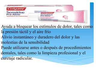 Ayuda a bloquear los estímulos de dolor, tales como
la presión táctil y el aire frío
Alivio instantáneo y duradero del dolor y las
molestias de la sensibilidad
Puede utilizarse antes o después de procedimientos
dentales, tales como la limpieza profesional y el
curetaje radicular.
 
