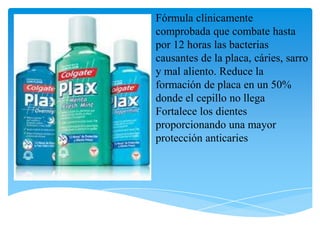Fórmula clínicamente
comprobada que combate hasta
por 12 horas las bacterias
causantes de la placa, cáries, sarro
y mal aliento. Reduce la
formación de placa en un 50%
donde el cepillo no llega
Fortalece los dientes
proporcionando una mayor
protección anticaries
 