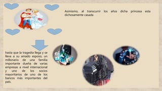 Asimismo, al transcurrir los años dicha princesa esta
dichosamente casada
hasta que la tragedia llega y se
lleva a su amado esposo, un
millonario de una familia
importante dueña de varias
empresas a nivel internacional
y uno de los socios
mayoritarios de uno de los
bancos más importantes del
país.
 