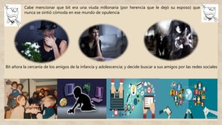 Cabe mencionar que bit era una viuda millonaria (por herencia que le dejó su esposo) que
nunca se sintió cómoda en ese mundo de opulencia
Bit añora la cercanía de los amigos de la infancia y adolescencia; y decide buscar a sus amigos por las redes sociales
 