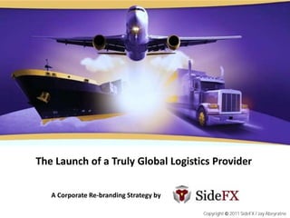 The Launch of a Truly Global Logistics Provider

   A Corporate Re-branding Strategy by

                                         Copyright © 2011 SideFX / Jay Abeyratne
 