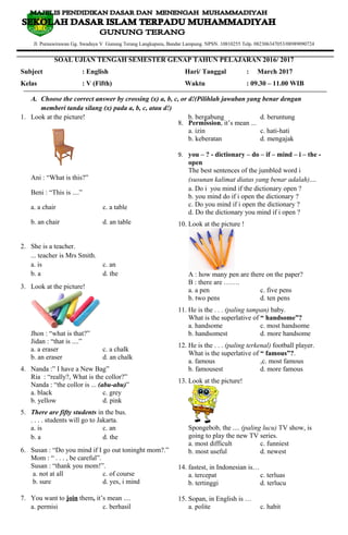 Jl. Purnawirawan Gg. Swadaya V Gunung Terang Langkapura, Bandar Lampung. NPSN. 10810255 Telp. 082306347053/08989090724
SOAL UJIAN TENGAH SEMESTER GENAP TAHUN PELAJARAN 2016/ 2017
Subject : English Hari/ Tanggal : March 2017
Kelas : V (Fifth) Waktu : 09.30 – 11.00 WIB
A. Choose the correct answer by crossing (x) a, b, c, or d!(Pilihlah jawaban yang benar dengan
memberi tanda silang (x) pada a, b, c, atau d!)
1. Look at the picture!
Ani : “What is this?”
Beni : “This is ....”
a. a chair c. a table
b. an chair d. an table
2. She is a teacher.
... teacher is Mrs Smith.
a. is c. an
b. a d. the
3. Look at the picture!
Jhon : “what is that?”
Jidan : “that is ....”
a. a eraser c. a chalk
b. an eraser d. an chalk
4. Nanda :” I have a New Bag”
Ria : “really?, What is the collor?”
Nanda : “the collor is ... (abu-abu)”
a. black c. grey
b. yellow d. pink
5. There are fifty students in the bus.
. . . . students will go to Jakarta.
a. is c. an
b. a d. the
6. Susan : “Do you mind if I go out toninght mom?.”
Mom : “ . . . , be careful”.
Susan : “thank you mom!”.
a. not at all c. of course
b. sure d. yes, i mind
7. You want to join them, it’s mean ....
a. permisi c. berhasil
b. bergabung d. beruntung
8. Permission, it’s mean ...
a. izin c. hati-hati
b. keberatan d. mengajak
9. you – ? - dictionary – do – if – mind – i – the -
open
The best sentences of the jumbled word i
(susunan kalimat diatas yang benar adalah)....
a. Do i you mind if the dictionary open ?
b. you mind do if i open the dictionary ?
c. Do you mind if i open the dictionary ?
d. Do the dictionary you mind if i open ?
10. Look at the picture !
A : how many pen are there on the paper?
B : there are …….
a. a pen c. five pens
b. two pens d. ten pens
11. He is the . . . (paling tampan) baby.
What is the superlative of “ handsome”?
a. handsome c. most handsome
b. handsomest d. more handsome
12. He is the . . . (paling terkenal) football player.
What is the superlative of “ famous”?.
a. famous ,c. most famous
b. famousest d. more famous
13. Look at the picture!
Spongebob, the .... (paling lucu) TV show, is
going to play the new TV series.
a. most difficult c. funniest
b. most useful d. newest
14. fastest, in Indonesian is…
a. tercepat c. terluas
b. tertinggi d. terlucu
15. Sopan, in English is …
a. polite c. habit
 