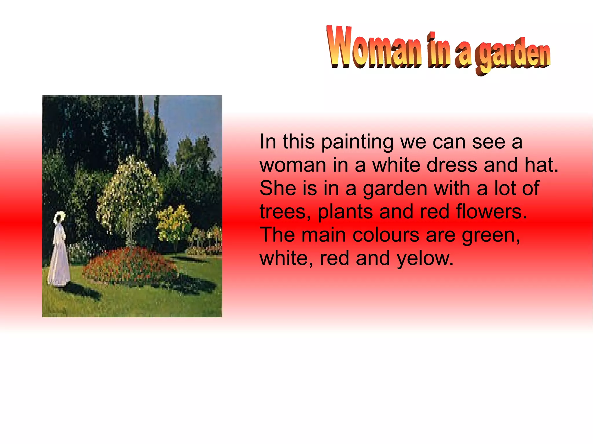 In this painting we can see a
woman in a white dress and hat.
She is in a garden with a lot of
trees, plants and red flowers.
The main colours are green,
white, red and yelow.