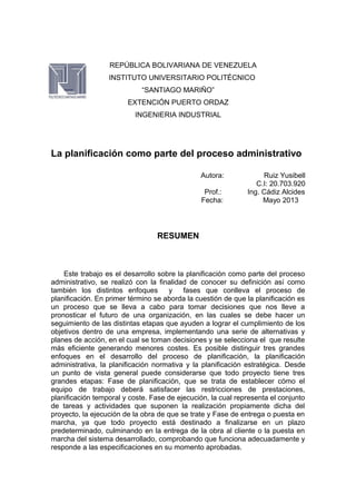 REPÚBLICA BOLIVARIANA DE VENEZUELA
INSTITUTO UNIVERSITARIO POLITÉCNICO
“SANTIAGO MARIÑO”
EXTENCIÓN PUERTO ORDAZ
INGENIERIA INDUSTRIAL
La planificación como parte del proceso administrativo
Autora: Ruiz Yusibell
C.I: 20.703.920
Prof.: Ing. Cádiz Alcides
Fecha: Mayo 2013
RESUMEN
Este trabajo es el desarrollo sobre la planificación como parte del proceso
administrativo, se realizó con la finalidad de conocer su definición así como
también los distintos enfoques y fases que conlleva el proceso de
planificación. En primer término se aborda la cuestión de que la planificación es
un proceso que se lleva a cabo para tomar decisiones que nos lleve a
pronosticar el futuro de una organización, en las cuales se debe hacer un
seguimiento de las distintas etapas que ayuden a lograr el cumplimiento de los
objetivos dentro de una empresa, implementando una serie de alternativas y
planes de acción, en el cual se toman decisiones y se selecciona el que resulte
más eficiente generando menores costes. Es posible distinguir tres grandes
enfoques en el desarrollo del proceso de planificación, la planificación
administrativa, la planificación normativa y la planificación estratégica. Desde
un punto de vista general puede considerarse que todo proyecto tiene tres
grandes etapas: Fase de planificación, que se trata de establecer cómo el
equipo de trabajo deberá satisfacer las restricciones de prestaciones,
planificación temporal y coste. Fase de ejecución, la cual representa el conjunto
de tareas y actividades que suponen la realización propiamente dicha del
proyecto, la ejecución de la obra de que se trate y Fase de entrega o puesta en
marcha, ya que todo proyecto está destinado a finalizarse en un plazo
predeterminado, culminando en la entrega de la obra al cliente o la puesta en
marcha del sistema desarrollado, comprobando que funciona adecuadamente y
responde a las especificaciones en su momento aprobadas.
 