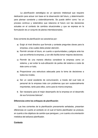 La planificación estratégica es un ejercicio intelectual que requiere
dedicación para actuar con base en la observación del futuro, y determinación
para planear constante y sistemáticamente. Se puede definir como “es un
proceso continuo y sistemático que relaciona el futuro con las decisiones
actuales en el contexto de cambios situacionales y que se expresa en la
formulación de un conjunto de planes interrelacionados.
Esta corriente de planificación se caracteriza por:
a) Exigir al nivel directivo que formule y conteste preguntas claves para la
empresa, a las cuales debe prestar atención.
b) Permitir simular el futuro, en cuanto a oportunidades y peligros ante los
que se enfrenta la empresa, y con ello facilita tomar mejores decisiones.
c) Permitir de una manera efectiva considerar la empresa como un
sistema, y así evitar la sub-utilización de partes del sistema a costa de
éste como un todo.
d) Proporcionar una estructura adecuada para la toma de decisiones a
todos los niveles.
e) Ser un canal excelente de comunicación, a través del cual todo el
personal de la empresa trata con problemas que son sustancialmente
importantes, tanto para ellos, como para la misma empresa.
f) Ser necesaria para el mejor desempeño de la empresa en el desarrollo
de sus funciones básicas".
Diferencias entre los enfoques de planificación
Las tres corrientes de la planificación previamente señaladas, presentan
diferencias en cuanto al contexto en el cual el hecho planificador se produce,
en cuanto a los objetivos de cambio que persiguen, y en cuanto a la orientación
metódica del esfuerzo planificador.
Contexto
 