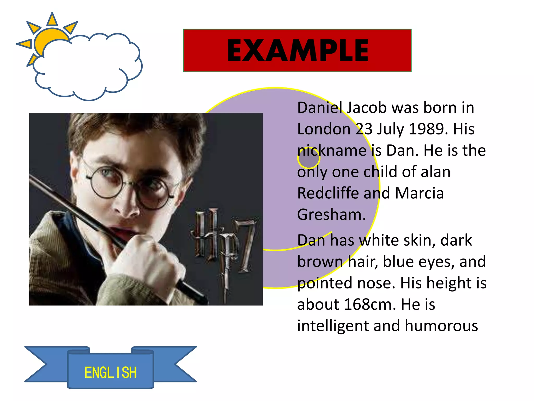 ENGLISH
EXAMPLE
Daniel Jacob was born in
London 23 July 1989. His
nickname is Dan. He is the
only one child of alan
Redcliffe and Marcia
Gresham.
Dan has white skin, dark
brown hair, blue eyes, and
pointed nose. His height is
about 168cm. He is
intelligent and humorous
 