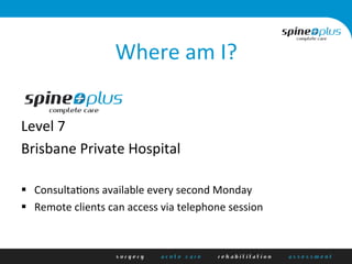 Where	
  am	
  I?	
  
	
  
	
  
Level	
  7	
  
Brisbane	
  Private	
  Hospital	
  
	
  
§  ConsultaAons	
  available	
  every	
  second	
  Monday	
  
§  Remote	
  clients	
  can	
  access	
  via	
  telephone	
  session	
  
 