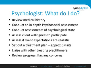 Psychologist:	
  What	
  do	
  I	
  do?	
  
§  Review	
  medical	
  history	
  
§  Conduct	
  an	
  in	
  depth	
  Psychosocial	
  Assessment	
  
§  Conduct	
  Assessments	
  of	
  psychological	
  state	
  
§  Assess	
  client	
  willingness	
  to	
  parAcipate	
  
§  Assess	
  if	
  client	
  expectaAons	
  are	
  realisAc	
  
§  Set	
  out	
  a	
  treatment	
  plan	
  –	
  approx	
  6	
  visits	
  
§  Liaise	
  with	
  other	
  treaAng	
  pracAAoners	
  
§  Review	
  progress,	
  ﬂag	
  any	
  concerns	
  
	
  
 