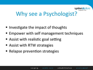 Why	
  see	
  a	
  Psychologist?	
  
§  InvesAgate	
  the	
  impact	
  of	
  thoughts	
  	
  
§  Empower	
  with	
  self	
  management	
  techniques	
  
§  Assist	
  with	
  realisAc	
  goal	
  sePng	
  
§  Assist	
  with	
  RTW	
  strategies	
  
§  Relapse	
  prevenAon	
  strategies	
  
 