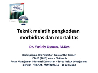 Teknik melatih pengkodean
      morbiditas dan mortalitas
               Dr. Yuslely Usman, M.Kes

         Disampaikan dlm Pelatihan Train of the Trainer
                ICD-10 (2010) secara Elektronis
Pusat Manajemen Informasi Kesehatan – Surya Insitut bekerjasama
         dengan PTIKNAS, KOMINFO, 15 – 18 Juni 2012
 