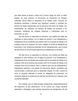 que tales tareas se lleven a cabo con el menor riesgo de sufrir un daño
posible. En este contexto, el Diccionario de Prevención de Riesgos
Laborales (2010) define la seguridad en el trabajo como: Conjunto de
disciplinas científicas y técnicas que identifican, evalúan y controlan los
factores de riesgo relacionados con la estructura del centro de trabajo, sus
instalaciones, las máquinas, los equipos de trabajo, los procesos y los
productos, señalando las medidas colectivas o individuales para su
prevención. (p. s/n).
De esta forma, la seguridad es entonces, una medida que debe ser
adoptada en toda empresa, con el objeto de prevenir a sus trabajadores y
trabajadoras de los accidentes que pueden sufrir en el puesto de trabajo o en
cualquier área de la empresa. Así como, adaptar el comité de delegados de
prevención a las condiciones laborales de los trabajadores/as, para cumplir
de esta forma con los principios ergonómicos establecidos en las leyes.
De esta forma, la seguridad es entonces, una medida que debe ser
adoptada en toda empresa, con el objeto de prevenir a sus trabajadores y
trabajadoras de los accidentes que pueden sufrir en el puesto de trabajo o en
cualquier área de la empresa que pueden sufrir en el puesto de trabajo o en
cualquier área de la empresa, físico y práctico para que los trabajadores y
trabajadoras adscritos a los planes de prevención laboral, consoliden sus
conocimientos y destrezas para su desarrollo integral. Por ello, cuando se
inicia un proyecto referente al comité de delegados de prevención, es
necesario observar la existencia de sistemas preventivos con respecto a los
accidentes laborales.
Es evidente, que en determinadas instalaciones independientemente
del organismo al que pertenezcan, no se cuenta con ningún personal
adiestrado o (Delegado), para atender situaciones de emergencias. De allí
10
 