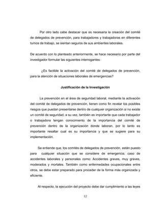 Por otro lado cabe destacar que es necesaria la creación del comité
de delegados de prevención, para trabajadores y trabajadoras en diferentes
turnos de trabajo, se sientan seguros de sus ambientes laborales.
De acuerdo con lo planteado anteriormente, se hace necesario por parte del
investigador formular las siguientes interrogantes:
¿Es factible la activación del comité de delegados de prevención,
para la atención de situaciones laborales de emergencias?
Justificación de la Investigación
La prevención en el área de seguridad laboral, mediante la activación
del comité de delegados de prevención, tienen como fin revelar los posibles
riesgos que puedan presentarse dentro de cualquier organización si no existe
un comité de seguridad, a su vez, también es importante que cada trabajador
o trabajadora tengan conocimiento de la importancia del comité de
prevención dentro de la organización donde laboran, por lo tanto es
importante resaltar cual es su importancia y que se sugiere para su
implementación.
Se entiende que, los comités de delegados de prevención, están puesto
para cualquier situación que se considere de emergencia; caso de
accidentes laborales y personales como: Accidentes graves, muy graves,
moderados y mortales. También como enfermedades ocupacionales entre
otros, se debe estar preparado para proceder de la forma más organizada y
eficiente.
Al respecto, la ejecución del proyecto debe dar cumplimiento a las leyes
12
 