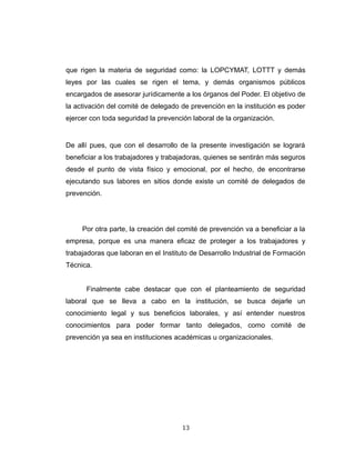 que rigen la materia de seguridad como: la LOPCYMAT, LOTTT y demás
leyes por las cuales se rigen el tema, y demás organismos públicos
encargados de asesorar jurídicamente a los órganos del Poder. El objetivo de
la activación del comité de delegado de prevención en la institución es poder
ejercer con toda seguridad la prevención laboral de la organización.
De allí pues, que con el desarrollo de la presente investigación se logrará
beneficiar a los trabajadores y trabajadoras, quienes se sentirán más seguros
desde el punto de vista físico y emocional, por el hecho, de encontrarse
ejecutando sus labores en sitios donde existe un comité de delegados de
prevención.
Por otra parte, la creación del comité de prevención va a beneficiar a la
empresa, porque es una manera eficaz de proteger a los trabajadores y
trabajadoras que laboran en el Instituto de Desarrollo Industrial de Formación
Técnica.
Finalmente cabe destacar que con el planteamiento de seguridad
laboral que se lleva a cabo en la institución, se busca dejarle un
conocimiento legal y sus beneficios laborales, y así entender nuestros
conocimientos para poder formar tanto delegados, como comité de
prevención ya sea en instituciones académicas u organizacionales.
13
 
