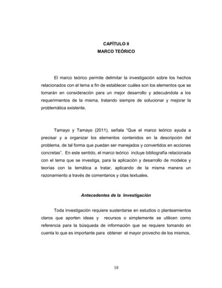 CAPÍTULO II
MARCO TEÓRICO
El marco teórico permite delimitar la investigación sobre los hechos
relacionados con el tema a fin de establecer cuáles son los elementos que se
tomarán en consideración para un mejor desarrollo y adecuándola a los
requerimientos de la misma, tratando siempre de solucionar y mejorar la
problemática existente.
Tamayo y Tamayo (2011), señala “Que el marco teórico ayuda a
precisar y a organizar los elementos contenidos en la descripción del
problema, de tal forma que puedan ser manejados y convertidos en acciones
concretas”. En este sentido, el marco teórico incluye bibliografía relacionada
con el tema que se investiga, para la aplicación y desarrollo de modelos y
teorías con la temática a tratar, aplicando de la misma manera un
razonamiento a través de comentarios y citas textuales.
Antecedentes de la Investigación
Toda investigación requiere sustentarse en estudios o planteamientos
claros que aporten ideas y recursos o simplemente se utilicen como
referencia para la búsqueda de información que se requiere tomando en
cuenta lo que es importante para obtener el mayor provecho de los mismos.
18
 