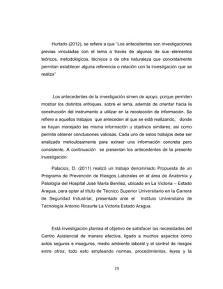 Hurtado (2012), se refiere a que “Los antecedentes son investigaciones
previas vinculadas con el tema a través de algunos de sus elementos
teóricos, metodológicos, técnicos o de otra naturaleza que concretamente
permitan establecer alguna referencia o relación con la investigación que se
realiza”
.Los antecedentes de la investigación sirven de apoyo, porque permiten
mostrar los distintos enfoques, sobre el tema, además de orientar hacia la
construcción del instrumento a utilizar en la recolección de información. Se
refiere a aquellos trabajos que anteceden al que se está realizando, donde
se hayan manejado las misma información u objetivos similares, así como
permite obtener conclusiones valiosas. Cada uno de estos trabajos debe ser
analizado meticulosamente para extraer una información concreta pero
consistente. A continuación se presentan los antecedentes de la presente
investigación:
Palacios, D. (2011) realizó un trabajo denominado Propuesta de un
Programa de Prevención de Riesgos Laborales en el área de Anatomía y
Patología del Hospital José María Benítez, ubicado en La Victoria – Estado
Aragua, para optar al título de Técnico Superior Universitario en la Carrera
de Seguridad Industrial, presentado ante el Instituto Universitario de
Tecnología Antonio Ricaurte La Victoria Estado Aragua.
Está investigación plantea el objetivo de satisfacer las necesidades del
Centro Asistencial de manera efectiva, ligado a muchos aspectos como
actos seguros e inseguros, medio ambiente laboral y el control de riesgos
entre otros; todo esto empleando normas, procedimientos, leyes y la
19
 