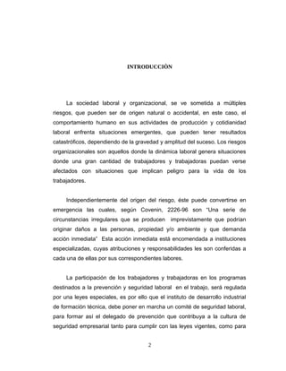 INTRODUCCIÒN
La sociedad laboral y organizacional, se ve sometida a múltiples
riesgos, que pueden ser de origen natural o accidental, en este caso, el
comportamiento humano en sus actividades de producción y cotidianidad
laboral enfrenta situaciones emergentes, que pueden tener resultados
catastróficos, dependiendo de la gravedad y amplitud del suceso. Los riesgos
organizacionales son aquellos donde la dinámica laboral genera situaciones
donde una gran cantidad de trabajadores y trabajadoras puedan verse
afectados con situaciones que implican peligro para la vida de los
trabajadores.
Independientemente del origen del riesgo, éste puede convertirse en
emergencia las cuales, según Covenin, 2226-96 son “Una serie de
circunstancias irregulares que se producen imprevistamente que podrían
originar daños a las personas, propiedad y/o ambiente y que demanda
acción inmediata” Esta acción inmediata está encomendada a instituciones
especializadas, cuyas atribuciones y responsabilidades les son conferidas a
cada una de ellas por sus correspondientes labores.
La participación de los trabajadores y trabajadoras en los programas
destinados a la prevención y seguridad laboral en el trabajo, será regulada
por una leyes especiales, es por ello que el instituto de desarrollo industrial
de formación técnica, debe poner en marcha un comité de seguridad laboral,
para formar así el delegado de prevención que contribuya a la cultura de
seguridad empresarial tanto para cumplir con las leyes vigentes, como para
2
 