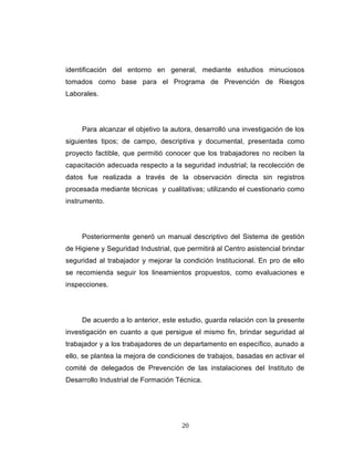 identificación del entorno en general, mediante estudios minuciosos
tomados como base para el Programa de Prevención de Riesgos
Laborales.
Para alcanzar el objetivo la autora, desarrolló una investigación de los
siguientes tipos; de campo, descriptiva y documental, presentada como
proyecto factible, que permitió conocer que los trabajadores no reciben la
capacitación adecuada respecto a la seguridad industrial; la recolección de
datos fue realizada a través de la observación directa sin registros
procesada mediante técnicas y cualitativas; utilizando el cuestionario como
instrumento.
Posteriormente generó un manual descriptivo del Sistema de gestión
de Higiene y Seguridad Industrial, que permitirá al Centro asistencial brindar
seguridad al trabajador y mejorar la condición Institucional. En pro de ello
se recomienda seguir los lineamientos propuestos, como evaluaciones e
inspecciones.
De acuerdo a lo anterior, este estudio, guarda relación con la presente
investigación en cuanto a que persigue el mismo fin, brindar seguridad al
trabajador y a los trabajadores de un departamento en específico, aunado a
ello, se plantea la mejora de condiciones de trabajos, basadas en activar el
comité de delegados de Prevención de las instalaciones del Instituto de
Desarrollo Industrial de Formación Técnica.
20
 