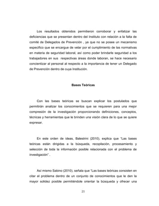 Los resultados obtenidos permitieron corroborar y enfatizar las
deficiencias que se presentan dentro del Instituto con relación a la falta de
comité de Delegados de Prevención , ya que no se posee un mecanismo
especifico que se encargue de velar por el cumplimiento de las normativas
en materia de seguridad laboral, así como poder brindarle seguridad a los
trabajadores en sus respectivas áreas donde laboran, se hace necesario
concientizar al personal al respecto a la importancia de tener un Delegado
de Prevención dentro de cuya Institución.
Bases Teóricas
Con las bases teóricas se buscan explicar los postulados que
permitirán analizar los conocimientos que se requieren para una mejor
compresión de la investigación proporcionando definiciones, conceptos,
técnicas y herramientas que le brinden una visión clara de lo que se quiere
expresar.
En este orden de ideas, Balestrini (2010), explica que “Las bases
teóricas están dirigidas a la búsqueda, recopilación, procesamiento y
selección de toda la información posible relacionada con el problema de
investigación” .
Así mismo Sabino (2010), señala que “Las bases teóricas consisten en
citar el problema dentro de un conjunto de conocimientos que le den la
mayor solidez posible permitiéndole orientar la búsqueda y ofrecer una
21
 