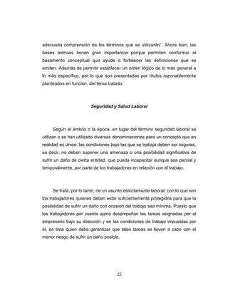 adecuada comprensión de los términos que se utilizarán”. Ahora bien, las
bases teóricas tienen gran importancia porque permiten conformar el
basamento conceptual que ayude a fortalecer las definiciones que se
emiten. Además de permitir establecer un orden lógico de lo más general a
lo más específico, por lo que son presentadas por títulos razonablemente
planteados en función, del tema tratado.
Seguridad y Salud Laboral
Según el ámbito o la época, en lugar del término seguridad laboral se
utilizan o se han utilizado diversas denominaciones para un concepto que en
realidad es único: las condiciones bajo las que se trabaja deben ser seguras,
es decir, no deben suponer una amenaza o una posibilidad significativa de
sufrir un daño de cierta entidad, que pueda incapacitar aunque sea parcial y
temporalmente, por parte de los trabajadores en relación con el trabajo.
Se trata, por lo tanto, de un asunto estrictamente laboral, con lo que son
los trabajadores quienes deben estar suficientemente protegidos para que la
posibilidad de sufrir un daño con ocasión del trabajo sea mínima. Puesto que
los trabajadores por cuenta ajena desempeñan las tareas asignadas por el
empresario bajo su dirección y en las condiciones de trabajo impuestas por
él, es éste quien debe garantizar que tales tareas se lleven a cabo con el
menor riesgo de sufrir un daño posible.
22
 