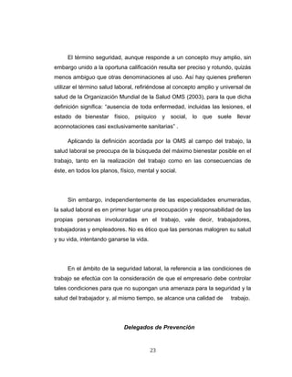 El término seguridad, aunque responde a un concepto muy amplio, sin
embargo unido a la oportuna calificación resulta ser preciso y rotundo, quizás
menos ambiguo que otras denominaciones al uso. Así hay quienes prefieren
utilizar el término salud laboral, refiriéndose al concepto amplio y universal de
salud de la Organización Mundial de la Salud OMS (2003), para la que dicha
definición significa: “ausencia de toda enfermedad, incluidas las lesiones, el
estado de bienestar físico, psíquico y social, lo que suele llevar
aconnotaciones casi exclusivamente sanitarias” .
Aplicando la definición acordada por la OMS al campo del trabajo, la
salud laboral se preocupa de la búsqueda del máximo bienestar posible en el
trabajo, tanto en la realización del trabajo como en las consecuencias de
éste, en todos los planos, físico, mental y social.
Sin embargo, independientemente de las especialidades enumeradas,
la salud laboral es en primer lugar una preocupación y responsabilidad de las
propias personas involucradas en el trabajo, vale decir, trabajadores,
trabajadoras y empleadores. No es ético que las personas malogren su salud
y su vida, intentando ganarse la vida.
En el ámbito de la seguridad laboral, la referencia a las condiciones de
trabajo se efectúa con la consideración de que el empresario debe controlar
tales condiciones para que no supongan una amenaza para la seguridad y la
salud del trabajador y, al mismo tiempo, se alcance una calidad de trabajo.
Delegados de Prevención
23
 