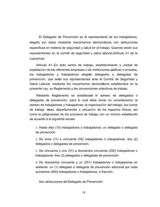 El Delegado de Prevención es el representante de los trabajadores,
elegido por estos mediante mecanismos democráticos con atribuciones
especificas en materia de seguridad y salud en el trabajo. Quienes serán sus
representantes en el comité de seguridad y salud laboral.(Articulo 41 de la
Lopcymat).
Articulo 41-.En todo centro de trabajo, establecimiento o unidad de
explotación de las diferentes empresas o de instituciones públicas o privadas,
los trabajadores y trabajadoras elegirán delegados o delegadas de
prevención, que serán sus representantes ante el Comité de Seguridad y
Salud Laboral, mediante los mecanismos democráticos establecidos en la
presente Ley, su Reglamento y las convenciones colectivas de trabajo.
Mediante Reglamento se establecerá el número de delegados o
delegadas de prevención, para lo cual debe tomar en consideración el
número de trabajadores y trabajadoras; la organización del trabajo; los turnos
de trabajo, áreas, departamentos o ubicación de los espacios físicos, así
como la peligrosidad de los procesos de trabajo con un mínimo establecido
de acuerdo a la siguiente escala:
1. Hasta diez (10) trabajadores o trabajadoras: un delegado o delegada
de prevención.
2. De once (11) a cincuenta (50) trabajadores o trabajadoras: dos (2)
delegados o delegadas de prevención.
3. De cincuenta y uno (51) a doscientos cincuenta (250) trabajadores o
trabajadoras: tres (3) delegados o delegadas de prevención.
4. De doscientos cincuenta y un (251) trabajadores o trabajadoras en
adelante: un (1) delegado o delegada de prevención adicional por cada
quinientos (500) trabajadores o trabajadoras, o fracción.
Son atribuciones del Delegado de Prevención:
24
 