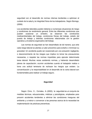 seguridad con el desarrollo de normas internas tendientes a optimizar el
cuidado de la salud y la integridad física de los trabajadores. Según Borrego,
(2008):
Los accidentes laborales pueden deberse a numerosas situaciones de riesgo
y condiciones de rendimiento general. Entre las diferentes condiciones que
pueden ocasionar un siniestro, se observan las condiciones
medioambientales del trabajo, condiciones físicas del trabajo, estado del
puesto de trabajo y distintas condiciones relacionadas con la gestión
operativa y el sistema organizativo del trabajo.
Las normas de seguridad se han desarrollado de tal manera, que ante
cada riesgo laboral se plantea un plan preventivo para evitarlo o minimizar su
gravedad. Un accidente puede ser ocasionado por una actuación negligente,
o desconocimiento de los riesgos que implica no tomar las precauciones
necesarias, o respetar las normas impartidas para ejecutar determinada
tarea laboral. Muchas veces existiendo normas, y habiendo desarrollado
planes de capacitación, ocurren accidentes cuando el trabajador realiza o
toma una actitud temeraria de rechazar los riesgos que existen. La
concientización y la responsabilidad en el desarrollo de la rutina laboral son
fundamentales para realizar un trabajo seguro.
Seguridad
Según Cimo, C., Corrales, A. (2002), la seguridad es un conjunto de
medidas técnicas, educacionales, médicas y psicológicas, empleadas para
prevenir accidentes tendientes a eliminar las condiciones inseguras del
ambiente y a instruir o convencer a las personas acerca de la necesidad de
implementación de prácticas preventivas.
27
 