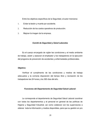 Entre los objetivos específicos de la Seguridad, el autor menciona:
1. Evitar la lesión y muerte por accidente.
2. Reducción de los costos operativos de producción.
3. Mejorar la imagen de la empresa.
Comité de Seguridad y Salud Laborales
Es el cuerpo encargado de vigilar las condiciones y el medio ambiente
de trabajo, asistir y asesorar al empleador y los trabajadores en la ejecución
del programa de prevención de accidentes y enfermedades profesionales.
Objetivo:
Verificar el cumplimento de las condiciones y medios de trabajo
adecuados y la correcta disposición del tiempo libre y recreación de los
trabajadores las 24 horas y los 365 días del año.
Funciones del Departamento de Seguridad Salud Laboral:
Le corresponde al departamento de Seguridad Salud Laboral coordinar
con todos los departamentos y el personal en general de las políticas de
Higiene y Seguridad Industrial, así como colaborar con los supervisores a
obtener toda la información y medios disponibles, para que su gestión en pro
28
 