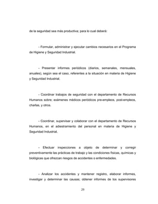 de la seguridad sea más productiva; para lo cual deberá:
- Formular, administrar y ejecutar cambios necesarios en el Programa
de Higiene y Seguridad Industrial.
- Presentar informes periódicos (diarios, semanales, mensuales,
anuales), según sea el caso, referentes a la situación en materia de Higiene
y Seguridad Industrial.
- Coordinar trabajos de seguridad con el departamento de Recursos
Humanos sobre; exámenes médicos periódicos pre-empleos, post-empleos,
charlas, y otros.
- Coordinar, supervisar y colaborar con el departamento de Recursos
Humanos, en el adiestramiento del personal en materia de Higiene y
Seguridad Industrial.
- Efectuar inspecciones a objeto de determinar y corregir
preventivamente las prácticas de trabajo y las condiciones físicas, químicas y
biológicas que ofrezcan riesgos de accidentes o enfermedades.
- Analizar los accidentes y mantener registro, elaborar informes,
investigar y determinar las causas; obtener informes de los supervisores
29
 