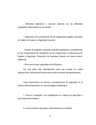 - Mantener relaciones y procurar asesoría de los diferentes
organismos relacionados con la materia.
- Asegurarse del cumplimiento de las obligaciones legales impuestas
en materia de Higiene y Seguridad Industrial.
- Evaluar el programa mediante controles estadísticos, cumplimientos
de las recomendaciones resultantes de las inspecciones y evaluaciones de
Higiene y Seguridad, Prevención de Incendios, Número de horas hombre,
didácticas.
- Otras que le sean asignadas por la Directiva.
Por otra parte este departamento tiene que cumplir con estas
disposiciones internas que forman parte de las funciones del departamento.
Crear lineamientos de normas y procedimientos de seguridad en el
entorno laboral basándose en marcos legales establecidos.
1. Educar y capacitar a los trabajadores en materia de seguridad y
salud laboral del instituto.
2. Crear comité de seguridad y salud laboral en el instituto.
31
 