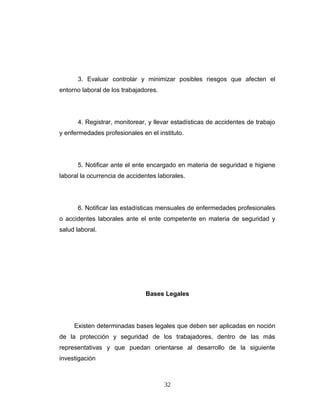 3. Evaluar controlar y minimizar posibles riesgos que afecten el
entorno laboral de los trabajadores.
4. Registrar, monitorear, y llevar estadísticas de accidentes de trabajo
y enfermedades profesionales en el instituto.
5. Notificar ante el ente encargado en materia de seguridad e higiene
laboral la ocurrencia de accidentes laborales.
6. Notificar las estadísticas mensuales de enfermedades profesionales
o accidentes laborales ante el ente competente en materia de seguridad y
salud laboral.
Bases Legales
Existen determinadas bases legales que deben ser aplicadas en noción
de la protección y seguridad de los trabajadores, dentro de las más
representativas y que puedan orientarse al desarrollo de la siguiente
investigación
32
 