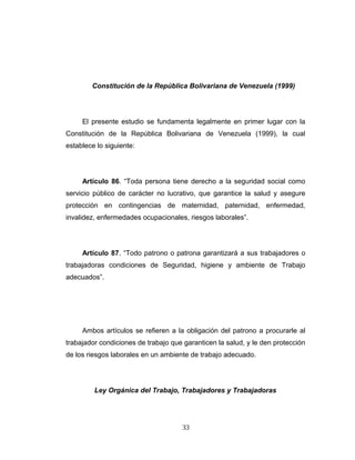 Constitución de la República Bolivariana de Venezuela (1999)
El presente estudio se fundamenta legalmente en primer lugar con la
Constitución de la República Bolivariana de Venezuela (1999), la cual
establece lo siguiente:
Artículo 86. “Toda persona tiene derecho a la seguridad social como
servicio público de carácter no lucrativo, que garantice la salud y asegure
protección en contingencias de maternidad, paternidad, enfermedad,
invalidez, enfermedades ocupacionales, riesgos laborales”.
Artículo 87. “Todo patrono o patrona garantizará a sus trabajadores o
trabajadoras condiciones de Seguridad, higiene y ambiente de Trabajo
adecuados”.
Ambos artículos se refieren a la obligación del patrono a procurarle al
trabajador condiciones de trabajo que garanticen la salud, y le den protección
de los riesgos laborales en un ambiente de trabajo adecuado.
Ley Orgánica del Trabajo, Trabajadores y Trabajadoras
33
 