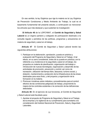 En ese sentido, la ley Orgánica que rige la materia es la Ley Orgánica
de Prevención Condiciones y Medio Ambiente de Trabajo, la cual es el
basamento fundamental del presente estudio, a continuación se mencionan
los artículos que más destacan y que sustentan la investigación:
El Artículo 46 de la LOPCYMAT, el Comité de Seguridad y Salud
Laboral es un órgano paritario y colegiado de participación destinado a la
consulta regular y periódica de las políticas, programas y actuaciones en
materia de seguridad y salud en el trabajo.
Artículo 47 El Comité de Seguridad y Salud Laboral tendrá las
siguientes atribuciones:
1. Participar en la elaboración, aprobación, puesta en práctica y
evaluación del Programa de Seguridad y Salud en el Trabajo. A tal
efecto, en su seno considerará, antes de su puesta en práctica y en lo
referente a su incidencia en la seguridad y salud en el trabajo, los
proyectos en materia de planificación, organización del trabajo e
introducción de nuevas tecnologías, organización y desarrollo de las
actividades de promoción, prevención y control, así como de
recreación, utilización del tiempo libre, descanso, turismo social, y
dotación, mantenimiento y protección de la infraestructura de las áreas
destinadas para esos fines, y del proyecto y organización de la
formación en la materia.
2. Promover iniciativas sobre métodos y procedimientos para el control
efectivo de las condiciones peligrosas de trabajo, proponiendo la
mejora de los controles existentes o la corrección de las deficiencias
detectadas.
Artículo 48. En el ejercicio de sus funciones, el Comité de Seguridad
y Salud Laboral está facultado para:
1. Aprobar el proyecto de Programa de Seguridad y Salud en el Trabajo
de la empresa y la vigilancia de su cumplimiento para someterlo a la
consideración del Instituto Nacional de Prevención, Salud y Seguridad
Laborales.
35
 