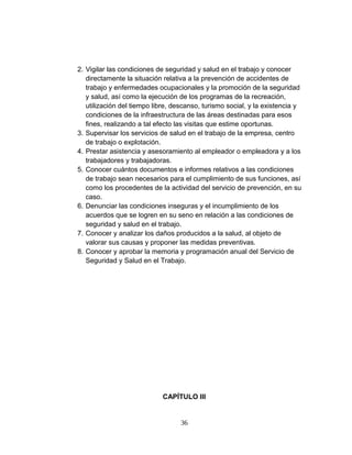 2. Vigilar las condiciones de seguridad y salud en el trabajo y conocer
directamente la situación relativa a la prevención de accidentes de
trabajo y enfermedades ocupacionales y la promoción de la seguridad
y salud, así como la ejecución de los programas de la recreación,
utilización del tiempo libre, descanso, turismo social, y la existencia y
condiciones de la infraestructura de las áreas destinadas para esos
fines, realizando a tal efecto las visitas que estime oportunas.
3. Supervisar los servicios de salud en el trabajo de la empresa, centro
de trabajo o explotación.
4. Prestar asistencia y asesoramiento al empleador o empleadora y a los
trabajadores y trabajadoras.
5. Conocer cuántos documentos e informes relativos a las condiciones
de trabajo sean necesarios para el cumplimiento de sus funciones, así
como los procedentes de la actividad del servicio de prevención, en su
caso.
6. Denunciar las condiciones inseguras y el incumplimiento de los
acuerdos que se logren en su seno en relación a las condiciones de
seguridad y salud en el trabajo.
7. Conocer y analizar los daños producidos a la salud, al objeto de
valorar sus causas y proponer las medidas preventivas.
8. Conocer y aprobar la memoria y programación anual del Servicio de
Seguridad y Salud en el Trabajo.
CAPÍTULO III
36
 