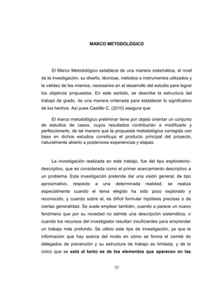 MARCO METODOLÓGICO
El Marco Metodológico establece de una manera sistemática, el nivel
de la investigación, su diseño, técnicas, métodos e instrumentos utilizados y
la validez de los mismos, necesarios en el desarrollo del estudio para lograr
los objetivos propuestos. En este sentido, se describe la estructura del
trabajo de grado, de una manera ordenada para establecer lo significativo
de los hechos. Así pues Castillo C. (2010) asegura que:
El marco metodológico preliminar tiene por objeto orientar un conjunto
de estudios de casos, cuyos resultados contribuirán a modificarlo y
perfeccionarlo, de tal manera que la propuesta metodológica corregida con
base en dichos estudios constituya el producto principal del proyecto,
naturalmente abierto a posteriores experiencias y etapas.
La investigación realizada en este trabajo, fue del tipo exploratorio-
descriptivo, que es considerada como el primer acercamiento descriptivo a
un problema. Esta investigación pretende dar una visión general, de tipo
aproximativo, respecto a una determinada realidad, se realiza
especialmente cuando el tema elegido ha sido poco explorado y
reconocido, y cuando sobre el, es difícil formular hipótesis precisas o de
ciertas generalidad. Se suele emplear también, cuando a parece un nuevo
fenómeno que por su novedad no admite una descripción sistemática, o
cuando los recursos del investigador resultan insuficientes para emprender
un trabajo más profundo. Se utilizo este tipo de investigación, ya que la
información que hay acerca del modo en cómo se forma el comité de
delegados de prevención y su estructura de trabajo es limitada, y de lo
único que se está al tanto es de los elementos que aparecen en las
37
 