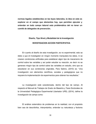 normas legales establecidas en las leyes laborales, la idea en este es
explorar en el campo que elementos hay, que permitan ejecutar y
entender en todo campo laboral esta problemática del no tener un
comité de delegados de prevención.
Diseño, Tipo Nivel y Modalidad de la Investigación
INVESTIGACION ACCION PARTICIPATIVA
En cuanto al diseño de esta investigación, es no experimental, esto se
debe a que el investigador en ningún momento manipulara los datos, ni se
crearan condiciones artificiales para establecer algún tipo de mecanismo de
control sobre las variables y así poder estudiar su reacción, es decir no se
generara ningún tipo de control sobre las variables en estudio, sino que se
estudiaran en sus condiciones originales. Para Sabino, (2010) es: “Una
investigación con elementos científicos, sociales y pedagógicos que no
requiere la implementación de experimentos para obtener los resultados.”
La investigación está caracterizada, dentro del tipo de campo. Al
respecto el Manual de Trabajos de Grado de Maestría y Tesis Doctorales de
la Universidad Pedagógica Experimental Libertador UPEL (2014), define la
investigación de campo como:
El análisis sistemático de problemas en la realidad, con el propósito
bien sea de describirlos, interpretarlos, entender su naturaleza y factores
38
 