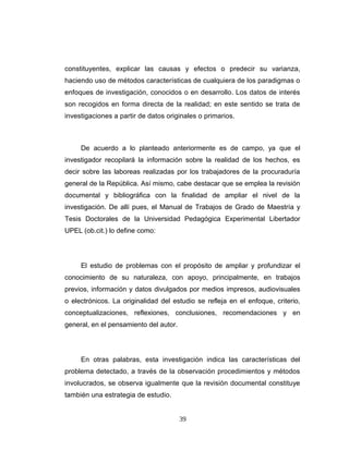 constituyentes, explicar las causas y efectos o predecir su varianza,
haciendo uso de métodos características de cualquiera de los paradigmas o
enfoques de investigación, conocidos o en desarrollo. Los datos de interés
son recogidos en forma directa de la realidad; en este sentido se trata de
investigaciones a partir de datos originales o primarios.
De acuerdo a lo planteado anteriormente es de campo, ya que el
investigador recopilará la información sobre la realidad de los hechos, es
decir sobre las laboreas realizadas por los trabajadores de la procuraduría
general de la República. Así mismo, cabe destacar que se emplea la revisión
documental y bibliográfica con la finalidad de ampliar el nivel de la
investigación. De allí pues, el Manual de Trabajos de Grado de Maestría y
Tesis Doctorales de la Universidad Pedagógica Experimental Libertador
UPEL (ob.cit.) lo define como:
El estudio de problemas con el propósito de ampliar y profundizar el
conocimiento de su naturaleza, con apoyo, principalmente, en trabajos
previos, información y datos divulgados por medios impresos, audiovisuales
o electrónicos. La originalidad del estudio se refleja en el enfoque, criterio,
conceptualizaciones, reflexiones, conclusiones, recomendaciones y en
general, en el pensamiento del autor.
En otras palabras, esta investigación indica las características del
problema detectado, a través de la observación procedimientos y métodos
involucrados, se observa igualmente que la revisión documental constituye
también una estrategia de estudio.
39
 