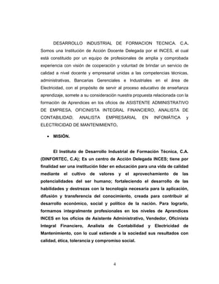 DESARROLLO INDUSTRIAL DE FORMACION TECNICA. C.A.
Somos una Institución de Acción Docente Delegada por el INCES, el cual
está constituido por un equipo de profesionales de amplia y comprobada
experiencia con visión de cooperación y voluntad de brindar un servicio de
calidad a nivel docente y empresarial unidas a las competencias técnicas,
administrativas, Bancarias Gerenciales e Industriales en el área de
Electricidad, con el propósito de servir al proceso educativo de enseñanza
aprendizaje, somete a su consideración nuestra propuesta relacionada con la
formación de Aprendices en los oficios de ASISTENTE ADMINISTRATIVO
DE EMPRESA, OFICINISTA INTEGRAL FINANCIERO, ANALISTA DE
CONTABILIDAD, ANALISTA EMPRESARIAL EN INFOMÁTICA y
ELECTRICIDAD DE MANTENIMIENTO.
• MISIÓN.
El Instituto de Desarrollo Industrial de Formación Técnica, C.A.
(DINFORTEC, C.A); Es un centro de Acción Delegada INCES; tiene por
finalidad ser una institución líder en educación para una vida de calidad
mediante el cultivo de valores y el aprovechamiento de las
potencialidades del ser humano; fortaleciendo el desarrollo de las
habilidades y destrezas con la tecnología necesaria para la aplicación,
difusión y transferencia del conocimiento, creada para contribuir al
desarrollo económico, social y político de la nación. Para lograrlo,
formamos integralmente profesionales en los niveles de Aprendices
INCES en los oficios de Asistente Administrativo, Vendedor, Oficinista
Integral Financiero, Analista de Contabilidad y Electricidad de
Mantenimiento, con lo cual extiende a la sociedad sus resultados con
calidad, ética, tolerancia y compromiso social.
4
 