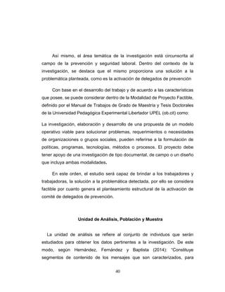 Así mismo, el área temática de la investigación está circunscrita al
campo de la prevención y seguridad laboral. Dentro del contexto de la
investigación, se destaca que el mismo proporciona una solución a la
problemática planteada, como es la activación de delegados de prevención
Con base en el desarrollo del trabajo y de acuerdo a las características
que posee, se puede considerar dentro de la Modalidad de Proyecto Factible,
definido por el Manual de Trabajos de Grado de Maestría y Tesis Doctorales
de la Universidad Pedagógica Experimental Libertador UPEL (ob.cit) como:
La investigación, elaboración y desarrollo de una propuesta de un modelo
operativo viable para solucionar problemas, requerimientos o necesidades
de organizaciones o grupos sociales, pueden referirse a la formulación de
políticas, programas, tecnologías, métodos o procesos. El proyecto debe
tener apoyo de una investigación de tipo documental, de campo o un diseño
que incluya ambas modalidades.
En este orden, el estudio será capaz de brindar a los trabajadores y
trabajadoras, la solución a la problemática detectada, por ello se considera
factible por cuanto genera el planteamiento estructural de la activación de
comité de delegados de prevención.
Unidad de Análisis, Población y Muestra
La unidad de análisis se refiere al conjunto de individuos que serán
estudiados para obtener los datos pertinentes a la investigación. De este
modo, según Hernández, Fernández y Baptista (2014): “Constituye
segmentos de contenido de los mensajes que son caracterizados, para
40
 