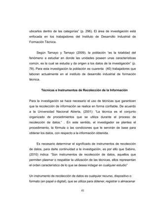 ubicarlos dentro de las categorías” (p. 296). El área de investigación está
enfocada en los trabajadores del Instituto de Desarrollo Industrial de
Formación Técnica.
Según Tamayo y Tamayo (2009), la población “es la totalidad del
fenómeno a estudiar en donde las unidades poseen unas características
común, es la cual se estudia y da origen a los datos de la investigación” (p.
78). Para esta investigación la población es cuarenta (40) trabajadores que
laboran actualmente en el instituto de desarrollo industrial de formación
técnica.
Técnicas e Instrumentos de Recolección de la Información
Para la investigación se hace necesario el uso de técnicas que garanticen
que la recolección de información se realice en forma confiable. De acuerdo
a la Universidad Nacional Abierta, (2001): “La técnica es el conjunto
organizado de procedimientos que se utiliza durante el proceso de
recolección de datos.” . En este sentido, el investigador se plantea el
procedimiento, la fórmula o las condiciones que le servirán de base para
obtener los datos, con respecto a la información obtenida.
Es necesario determinar el significado de instrumentos de recolección
de datos, para darle continuidad a la investigación, es por ello que Sabino,
(2010) indica: “Son instrumentos de recolección de datos, aquellos que
permiten plasmar o respaldar la utilización de las técnicas, ellos representan
el orden característico de lo que se desea indagar en cualquier estudio”
Un instrumento de recolección de datos es cualquier recurso, dispositivo o
formato (en papel o digital), que se utiliza para obtener, registrar o almacenar
41
 