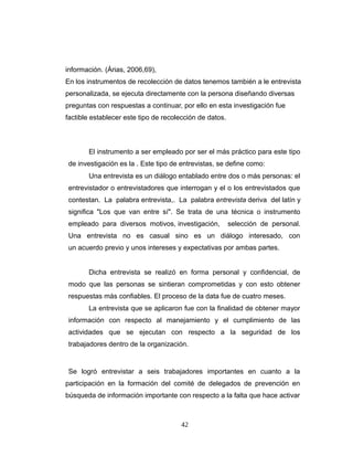 información. (Árias, 2006,69),
En los instrumentos de recolección de datos tenemos también a le entrevista
personalizada, se ejecuta directamente con la persona diseñando diversas
preguntas con respuestas a continuar, por ello en esta investigación fue
factible establecer este tipo de recolección de datos.
El instrumento a ser empleado por ser el más práctico para este tipo
de investigación es la . Este tipo de entrevistas, se define como:
Una entrevista es un diálogo entablado entre dos o más personas: el
entrevistador o entrevistadores que interrogan y el o los entrevistados que
contestan. La palabra entrevista,. La palabra entrevista deriva del latín y
significa "Los que van entre sí". Se trata de una técnica o instrumento
empleado para diversos motivos, investigación, selección de personal.
Una entrevista no es casual sino es un diálogo interesado, con
un acuerdo previo y unos intereses y expectativas por ambas partes.
Dicha entrevista se realizó en forma personal y confidencial, de
modo que las personas se sintieran comprometidas y con esto obtener
respuestas más confiables. El proceso de la data fue de cuatro meses.
La entrevista que se aplicaron fue con la finalidad de obtener mayor
información con respecto al manejamiento y el cumplimiento de las
actividades que se ejecutan con respecto a la seguridad de los
trabajadores dentro de la organización.
Se logró entrevistar a seis trabajadores importantes en cuanto a la
participación en la formación del comité de delegados de prevención en
búsqueda de información importante con respecto a la falta que hace activar
42
 