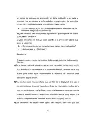 un comité de delegado de prevención en dicha institución y así evitar y
disminuir los accidentes y enfermedades ocupacionales. La entrevista
constó de 5 preguntas bastante puntuales las cuales fueron:
a) ¿Le han aplicado algún tipo de inducción referente a la activación del
comité de delegados de prevención?
b) ¿Les han dado a los trabajadores alguna charla que tenga que ver con la
LOPCYMAT o la LOT?
c) ¿Los ambientes de trabajo están acorde a la prevención laboral que
exige la Lopcymat
d) ¿Conoce cuantos de sus compañeros de trabajo fueron delegados?
e) ¿Qué opina de la LOPCYMAT?
Resultados:
Trabajadores importantes del Instituto de Desarrollo Industrial de Formación
Técnica.
a) En el tiempo que llevo laborando acá en esta institución, no han dado ningún
tipo de inducción con referente a la prevención laboral, cosa que sería muy
buena para evitar algún inconveniente al momento de necesitar unos
delegados de prevención.
b)No, nos han dado ninguna charla que se trate de la Lopcymat o la Lot, el
conocimiento que tengo de cuyas leyes lo se por mis propios medios, sería
muy conveniente que nos facilitaran cuyas charlas para empaparnos mas de
nuestros beneficios como trabajadores, y también porque estoy seguro que
acá hay compañeros que no saben mucho de la Lopcymay y la Lot.
c) Los ambientes de trabajo están aptos para laborar, pero una que otra
43
 