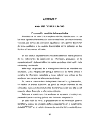 CAPITULO IV
ANÁLISIS DE RESULTADOS
Presentación y análisis de los resultados
El análisis de los datos busca en primer término, describir cada uno de
los datos y posteriormente efectuar análisis estadísticos para representar las
variables. Las técnicas de análisis son aquellas que van a permitir determinar
de forma cualitativa, y los análisis determinados por la aplicación de las
técnicas e instrumentos utilizados.
En este capítulo se presentan los resultados obtenidos tras la aplicación
de los instrumentos de recolección de información, propuestos en la
operacionalización de las variables, los cuales son guía de observación, guía
entrevista y cuestionario.
Esta etapa del proceso de la investigación consiste en interpretar los
resultados. Dicha interpretación persigue comprender de forma amplia y
completa la información recopilada y luego elaborar una síntesis de los
resultados para caracterizar al problema estudiado.
En cuanto al procesamiento de la guía de observación y guía entrevista,
se efectuó un análisis cualitativo, se partió del estudio individual de las
entrevistas, razonando los instrumentos de manera general; todo ello con el
propósito básico de ampliar la información obtenida.
Referente al cuestionario, los resultados se agruparon por categorías,
presentándose en cuadros y gráficos para facilitar su interpretación.
En este orden de ideas, el procesamiento de la información permitió
identificar y analizar las principales deficiencias presentes en el cumplimiento
de la LOPCYMAT en el instituto de desarrollo industrial de formación técnica,
45
 