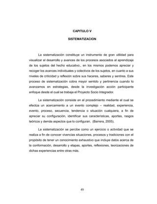 CAPITULO V
SISTEMATIZACION
La sistematización constituye un instrumento de gran utilidad para
visualizar el desarrollo y avances de los procesos asociados al aprendizaje
de los sujetos del hecho educativo., en los mismos podemos apreciar y
recoger los avances individuales y colectivos de los sujetos, en cuanto a sus
niveles de criticidad y reflexión sobre sus haceres, saberes y sentires. Este
proceso de sistematización cobra mayor sentido y pertinencia cuando lo
avanzamos en estrategias, desde la investigación acción participante
enfoque desde el cual se trabaja el Proyecto Socio Integrador.
La sistematización consiste en el procedimiento mediante el cual se
efectúa un acercamiento a un evento complejo – realidad, experiencia,
evento, proceso, secuencia, tendencia o situación cualquiera, a fin de
apreciar su configuración, identificar sus características, aportes, rasgos
teóricos y demás aspectos que lo configuran. (Barrera, 2005).
La sistematización se percibe como un ejercicio o actividad que se
realiza a fin de conocer vivencias situaciones, procesos y tradiciones con el
propósito de tener un conocimiento exhaustivo que incluye datos acerca de
la conformación, desarrollo y etapas, aportes, reflexiones, teorizaciones de
dichas experiencias entre otras más.
49
 