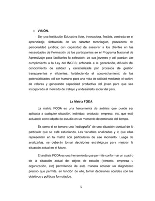 • VISIÓN.
Ser una Institución Educativa líder, innovadora, flexible, centrada en el
aprendizaje, fortalecida en un carácter tecnológico, poseedora de
personalidad jurídica; con capacidad de asesorar a los clientes en las
necesidades de Formación de los participantes en el Programa Nacional de
Aprendizaje para facilitarles la selección, de sus jóvenes y así puedan dar
cumplimiento a la Ley del INCES; enfocada a la generación, difusión del
conocimiento de calidad y caracterizada por procesos de gestión
transparentes y eficientes, fortaleciendo el aprovechamiento de las
potencialidades del ser humano para una vida de calidad mediante el cultivo
de valores y generando capacidad productiva del joven para que sea
incorporado al mercado de trabajo y al desarrollo social del país.
La Matriz FODA
La matriz FODA es una herramienta de análisis que puede ser
aplicada a cualquier situación, individuo, producto, empresa, etc, que esté
actuando como objeto de estudio en un momento determinado del tiempo.
Es como si se tomara una “radiografía” de una situación puntual de lo
particular que se esté estudiando. Las variables analizadas y lo que ellas
representan en la matriz son particulares de ese momento. Luego de
analizarlas, se deberán tomar decisiones estratégicas para mejorar la
situación actual en el futuro.
El análisis FODA es una herramienta que permite conformar un cuadro
de la situación actual del objeto de estudio (persona, empresa u
organización, etc) permitiendo de esta manera obtener un diagnóstico
preciso que permite, en función de ello, tomar decisiones acordes con los
objetivos y políticas formulados.
5
 