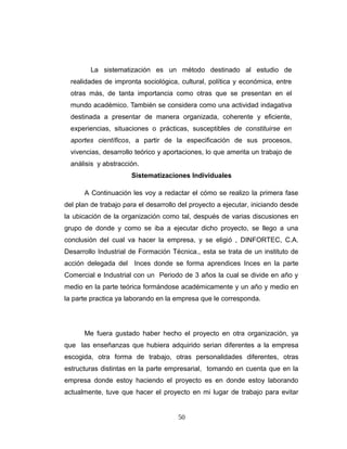 La sistematización es un método destinado al estudio de
realidades de impronta sociológica, cultural, política y económica, entre
otras más, de tanta importancia como otras que se presentan en el
mundo académico. También se considera como una actividad indagativa
destinada a presentar de manera organizada, coherente y eficiente,
experiencias, situaciones o prácticas, susceptibles de constituirse en
aportes científicos, a partir de la especificación de sus procesos,
vivencias, desarrollo teórico y aportaciones, lo que amerita un trabajo de
análisis y abstracción.
Sistematizaciones Individuales
A Continuación les voy a redactar el cómo se realizo la primera fase
del plan de trabajo para el desarrollo del proyecto a ejecutar, iniciando desde
la ubicación de la organización como tal, después de varias discusiones en
grupo de donde y como se iba a ejecutar dicho proyecto, se llego a una
conclusión del cual va hacer la empresa, y se eligió , DINFORTEC, C.A.
Desarrollo Industrial de Formación Técnica., esta se trata de un instituto de
acción delegada del Inces donde se forma aprendices Inces en la parte
Comercial e Industrial con un Periodo de 3 años la cual se divide en año y
medio en la parte teórica formándose académicamente y un año y medio en
la parte practica ya laborando en la empresa que le corresponda.
Me fuera gustado haber hecho el proyecto en otra organización, ya
que las enseñanzas que hubiera adquirido serian diferentes a la empresa
escogida, otra forma de trabajo, otras personalidades diferentes, otras
estructuras distintas en la parte empresarial, tomando en cuenta que en la
empresa donde estoy haciendo el proyecto es en donde estoy laborando
actualmente, tuve que hacer el proyecto en mi lugar de trabajo para evitar
50
 