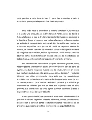 pedir permiso a cada instante para ir hacer las entrevistas y toda la
supervisión que requería la primera fase de dicho proyecto.
Para poder hacer el proyecto en el Instituto Dinfortec,C.A, tuvimos que
ir a apartar una entrevista con la Directora del Plantel, donde se disidió la
fecha y la hora en la cual la directora nos iba atender, luego que se ejecuto la
entrevista se llego a un acuerdo para realizar el proyecto en la organización,
ya teniendo el consentimiento se tomo el plan de acción para realizar las
actividades requeridas para ejecutar el comité de seguridad dentro del
instituto, se hicieron una serie de entrevistas donde se escogieron una serie
de categorías las cuales son, falta de organización , estrés laboral y falta de
objetivos claros, donde tomamos en cuentas esta serie de debilidades de los
trabajadores, y así buscar soluciones para enfrentar dicho problema.
Por otro lado cabe destacar que por parte de nuestro grupo se intento
hacer lo posible, y lo mejor que estaba en nuestro alcance para así dar a los
oyentes, una buena imagen de nuestro casa de estudio, teniendo en cuenta
que nos fuera gustado dar más, pero apenas somos trayecto 1 y estamos
iniciando con dicho conocimiento, claro está que los conocimientos
adquiridos que no han inculcado nuestros facilitadores hasta ahora ha sido
de mucho provecho para nuestro crecimiento personal y académico, ya
finalizando les comento que este es nada mas la primera fase de dicho
proyecto, que con la ayuda de DIOS lograre culminar, solamente Él sabe la
disposición que tengo de seguir adelante.
Concluyendo informo, que para atacar estas series de debilidades que
presenta el Instituto, se planteo una serie de charlas, talleres, conversatorios,
discusión con el personal, donde se abarco soluciones y aclaratorias de los
problemas que presenta el Instituto con respecto a la seguridad Laboral.
51
 