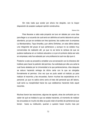 Sin más nada que acotar por ahora me despido, con la mayor
disposición de aceptar cualquier opinión constructiva.
Mariana Ortiz
Para llevarse a cabo este proyecto se tuvo en debate por unos días
para llegar a un acuerdo de cual sería en definitiva el centro laboral el cual se
abordaría, ya que se contaba con tres opciones, las cuales eran: la empresa
La Montserratina, Tapa Amarilla y por ultimo Dinfortec, en este último labora
una integrante del grupo al que pertenezco y aunque no se estaba muy
convencidas de realizarlo allí, ya que no se tenía la certeza de que se
pudiera realizarse en un instituto educativo o si por el contrario debía ser solo
en empresas; esto fue aclarado por una profesora la cual nos dijo que sí.
Posterior a esto se procedió a entablar una conversación con la directora del
instituto para hacer la petición del permiso, fue solicitada por ella una carta la
cual fuera abalada por la Universidad a la que pertenecíamos, días después
se estuvo haciendo entrega de dicha carta con la que se otorgaba
formalmente el permiso. Una vez que se pudo asistir al instituto ya para
realizar el recorrido y las encuestas, fueron muchas las expectativas en lo
personal, ya que no sabía cómo sería el trato del personal que allí labora,
cuál sería su receptividad hacia los que estábamos haciendo todo aquel
recorrido.
Muchas fueron las reacciones, algunas de agrado, otras de confusión por no
saber de qué se trataba lo que se estaba haciendo, al momento de realizar
las encuestas en mucho de ellos se pudo notar el sentido de pertenencia que
tenían hacia su institución, querían o quieren hacer mucho mas por
52
 